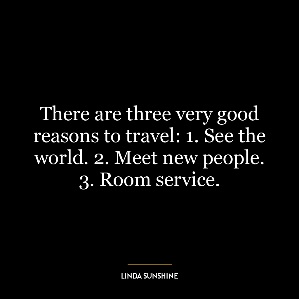 There are three very good reasons to travel: 1. See the world. 2. Meet new people. 3. Room service.