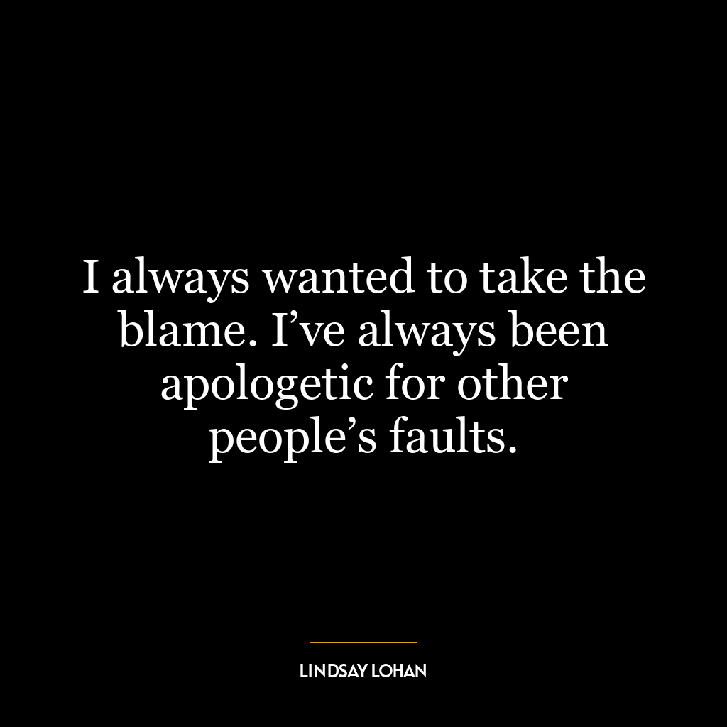 I always wanted to take the blame. I’ve always been apologetic for other people’s faults.