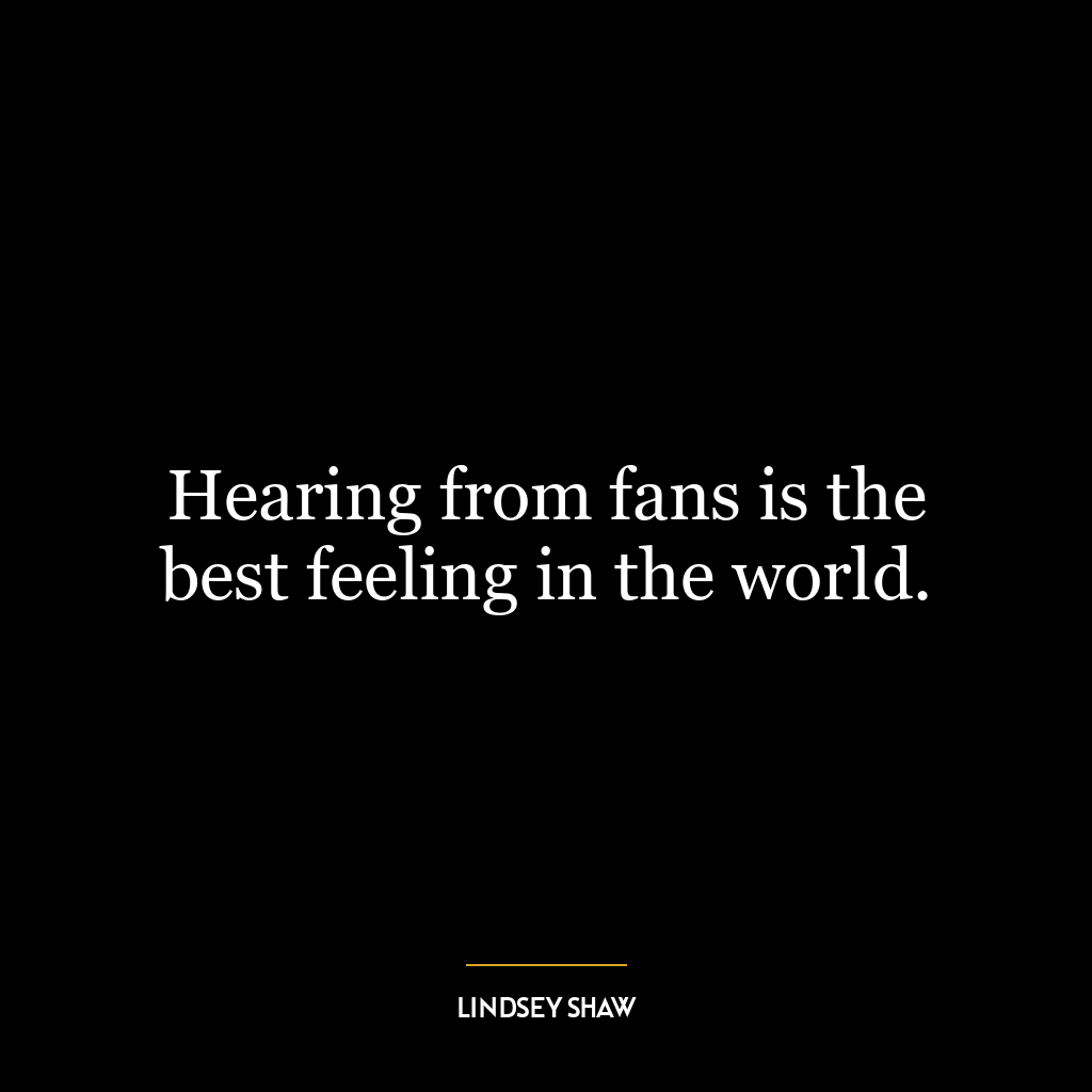 Hearing from fans is the best feeling in the world.