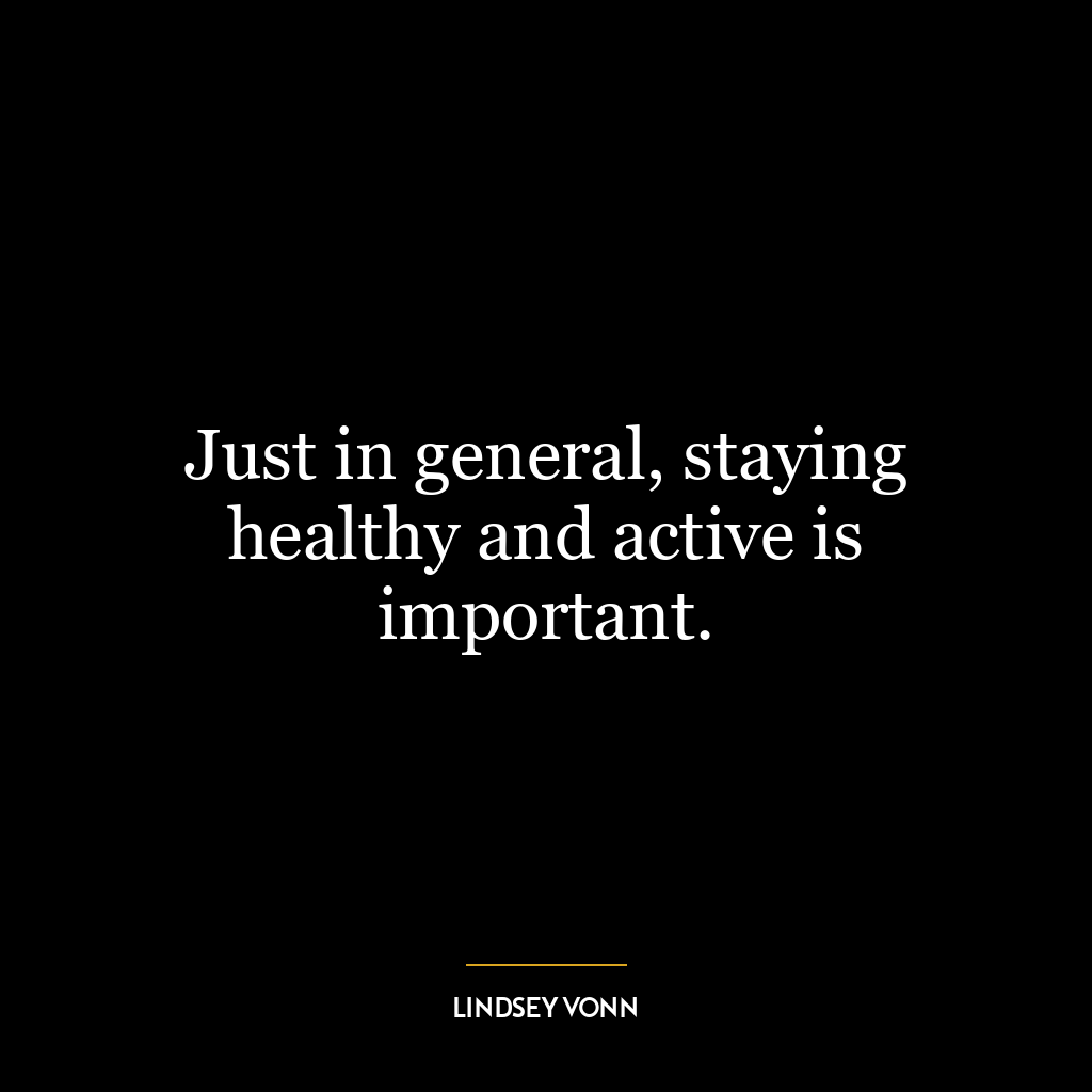 Just in general, staying healthy and active is important.