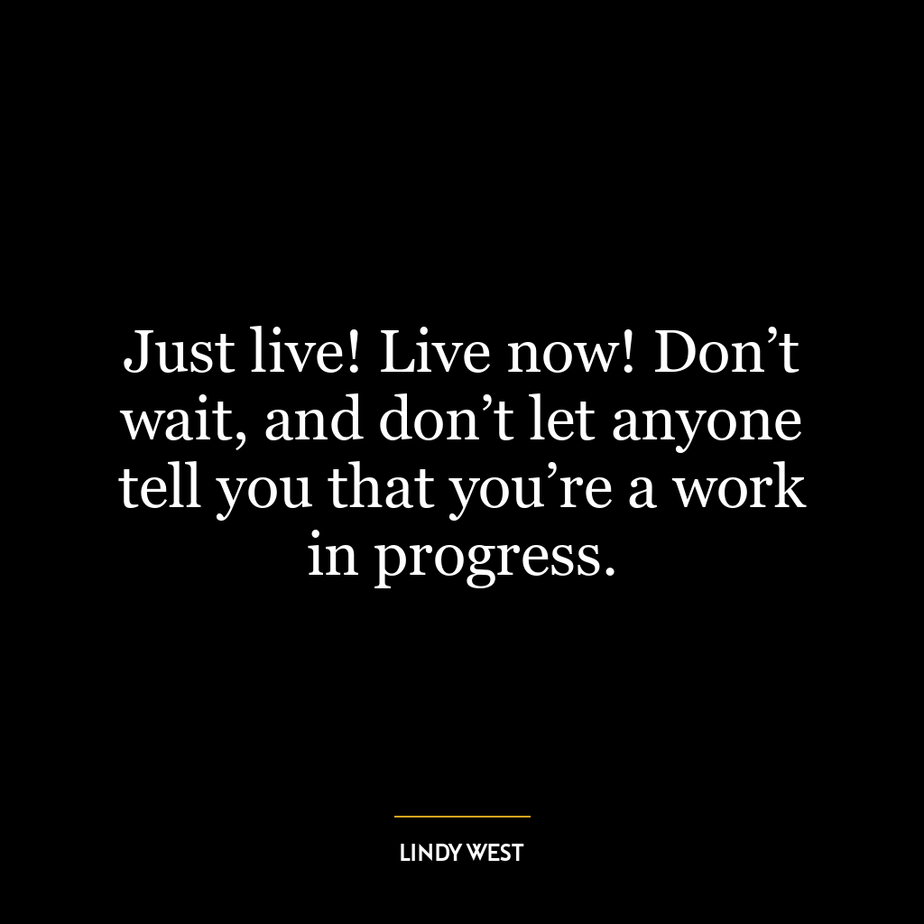 Just live! Live now! Don’t wait, and don’t let anyone tell you that you’re a work in progress.