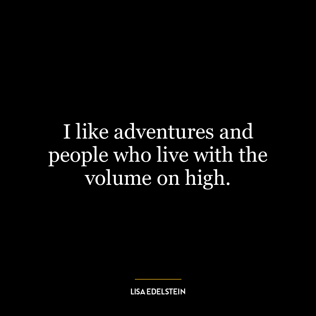 I like adventures and people who live with the volume on high.