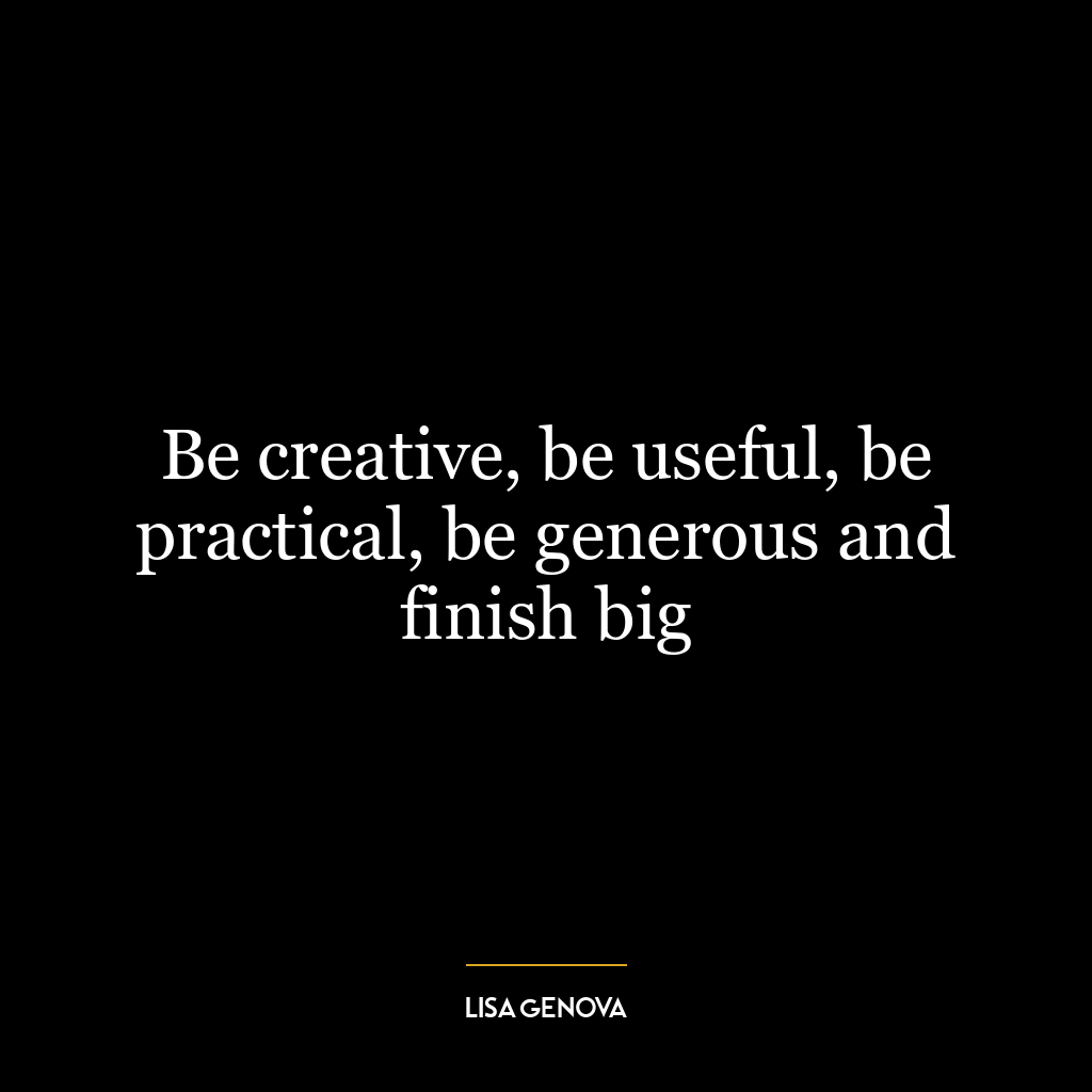 Be creative, be useful, be practical, be generous and finish big