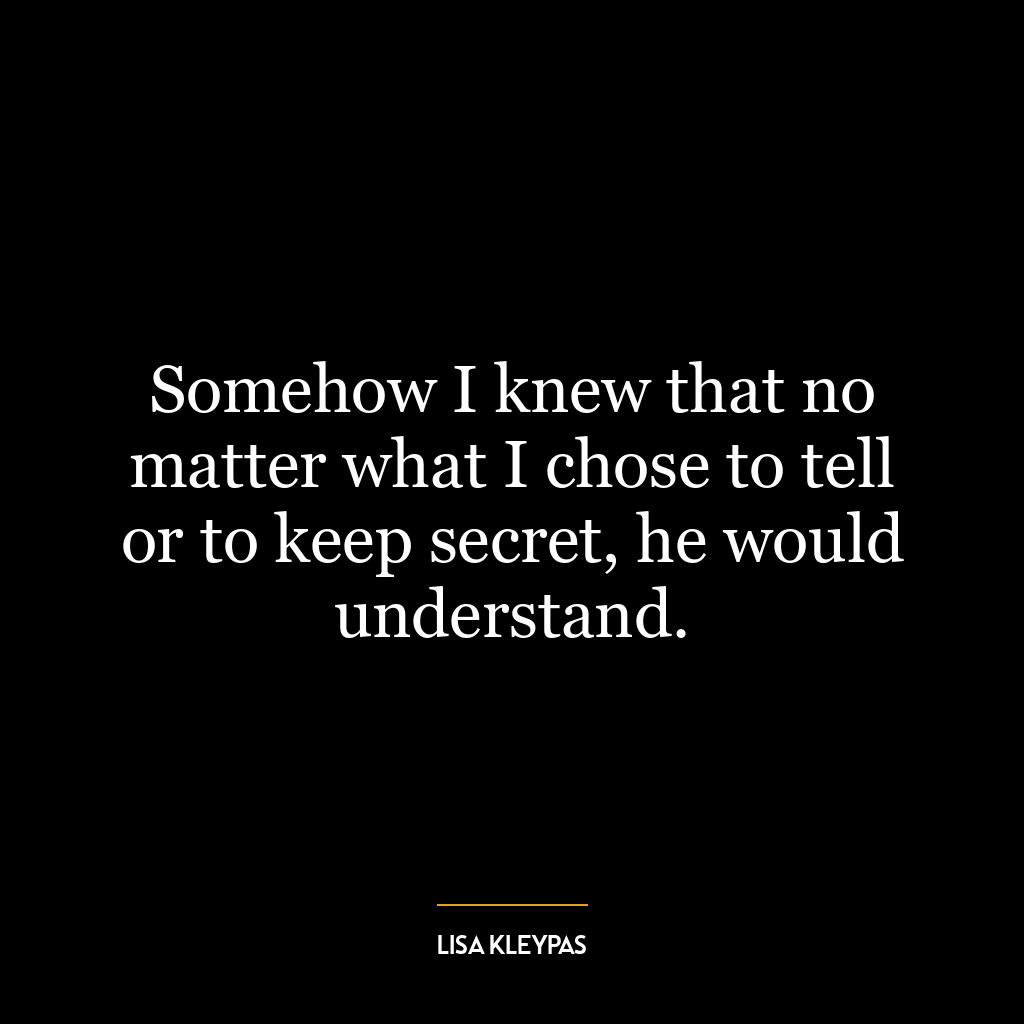 Somehow I knew that no matter what I chose to tell or to keep secret, he would understand.