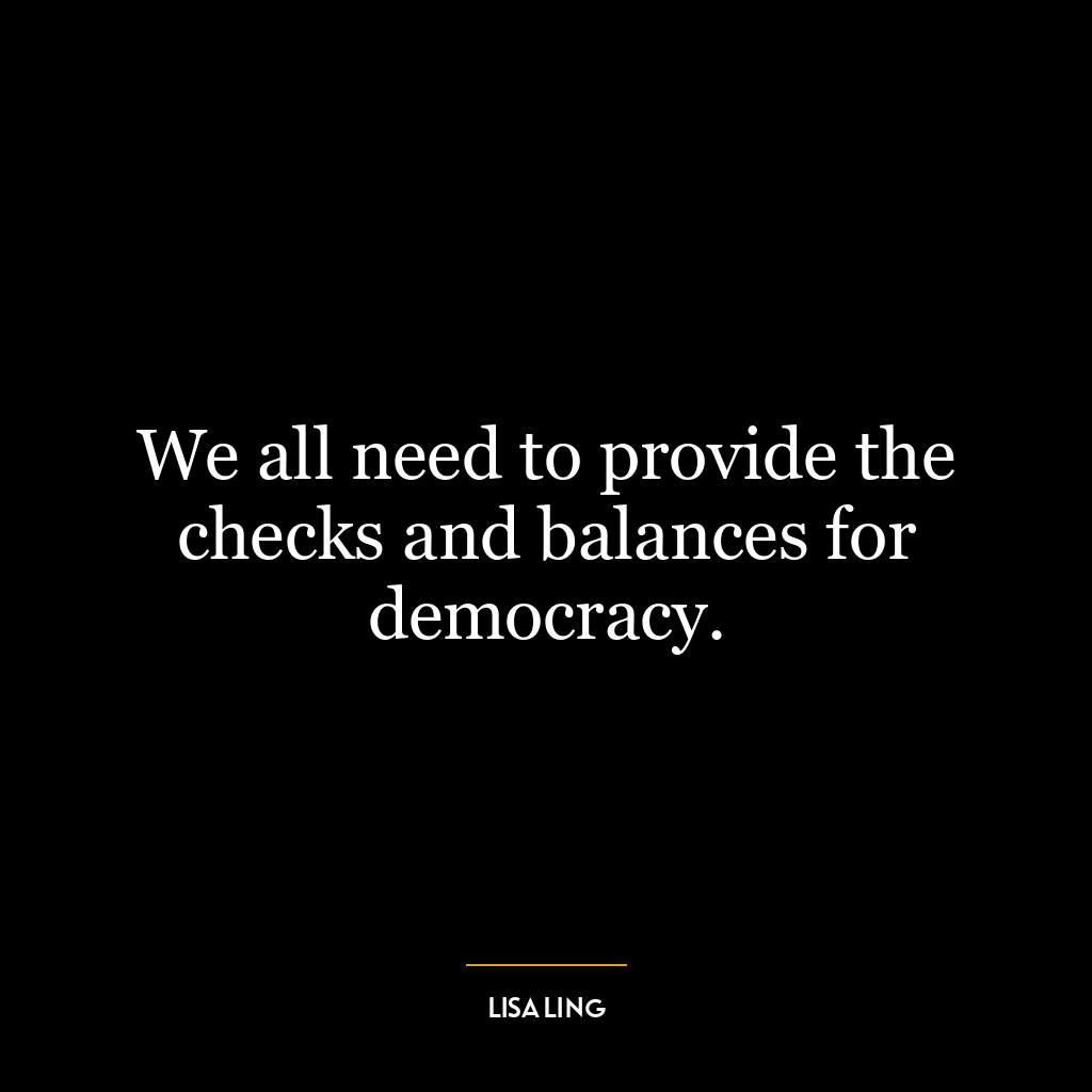 We all need to provide the checks and balances for democracy.