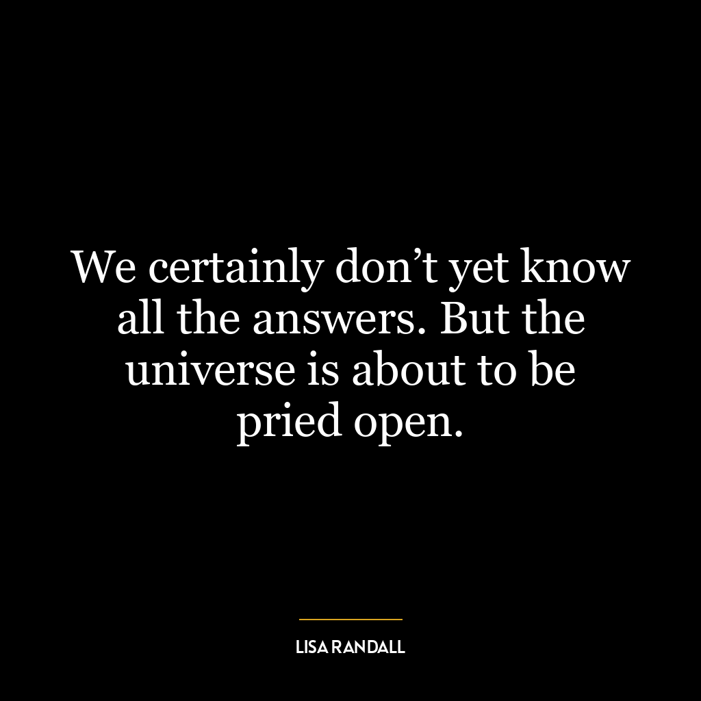 We certainly don’t yet know all the answers. But the universe is about to be pried open.