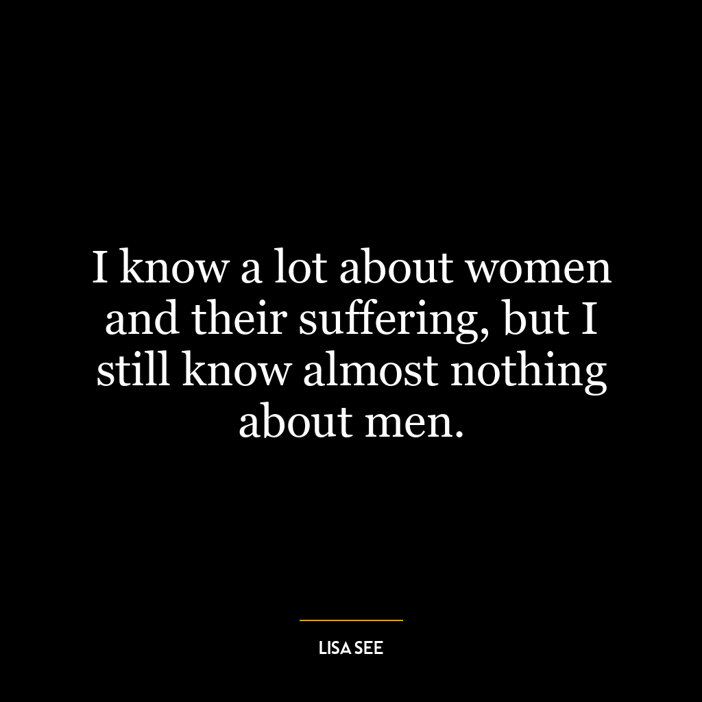 I know a lot about women and their suffering, but I still know almost nothing about men.