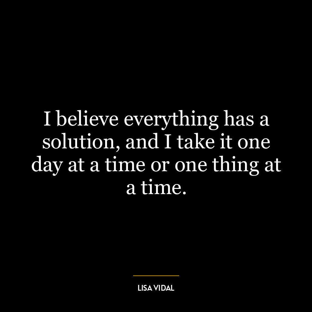 I believe everything has a solution, and I take it one day at a time or one thing at a time.