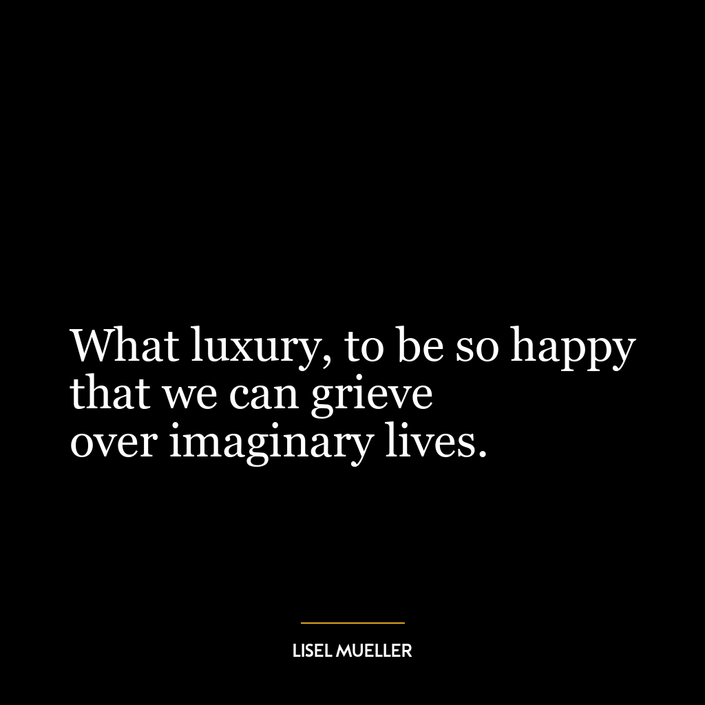 What luxury, to be so happy
that we can grieve
over imaginary lives.