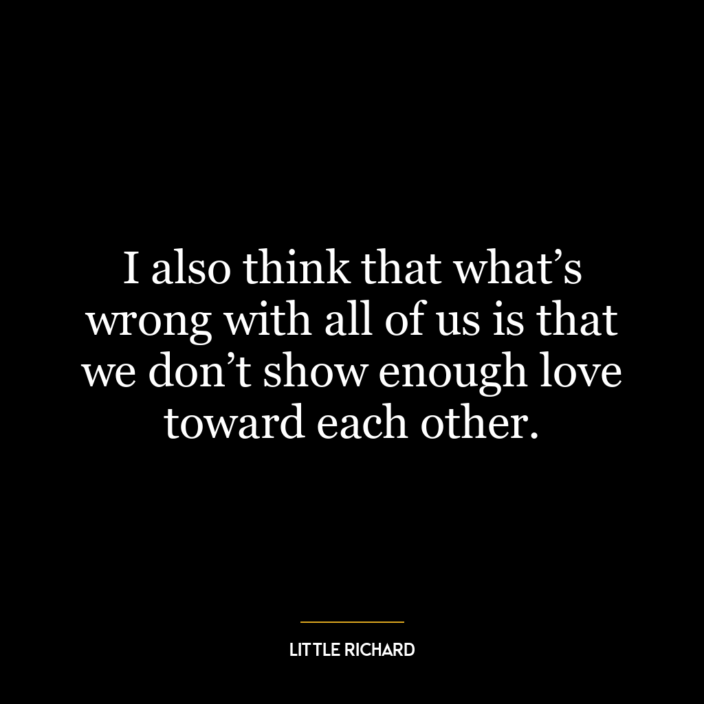 I also think that what’s wrong with all of us is that we don’t show enough love toward each other.