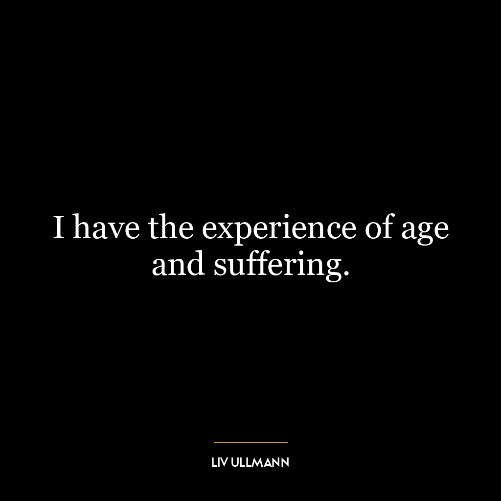 I have the experience of age and suffering.