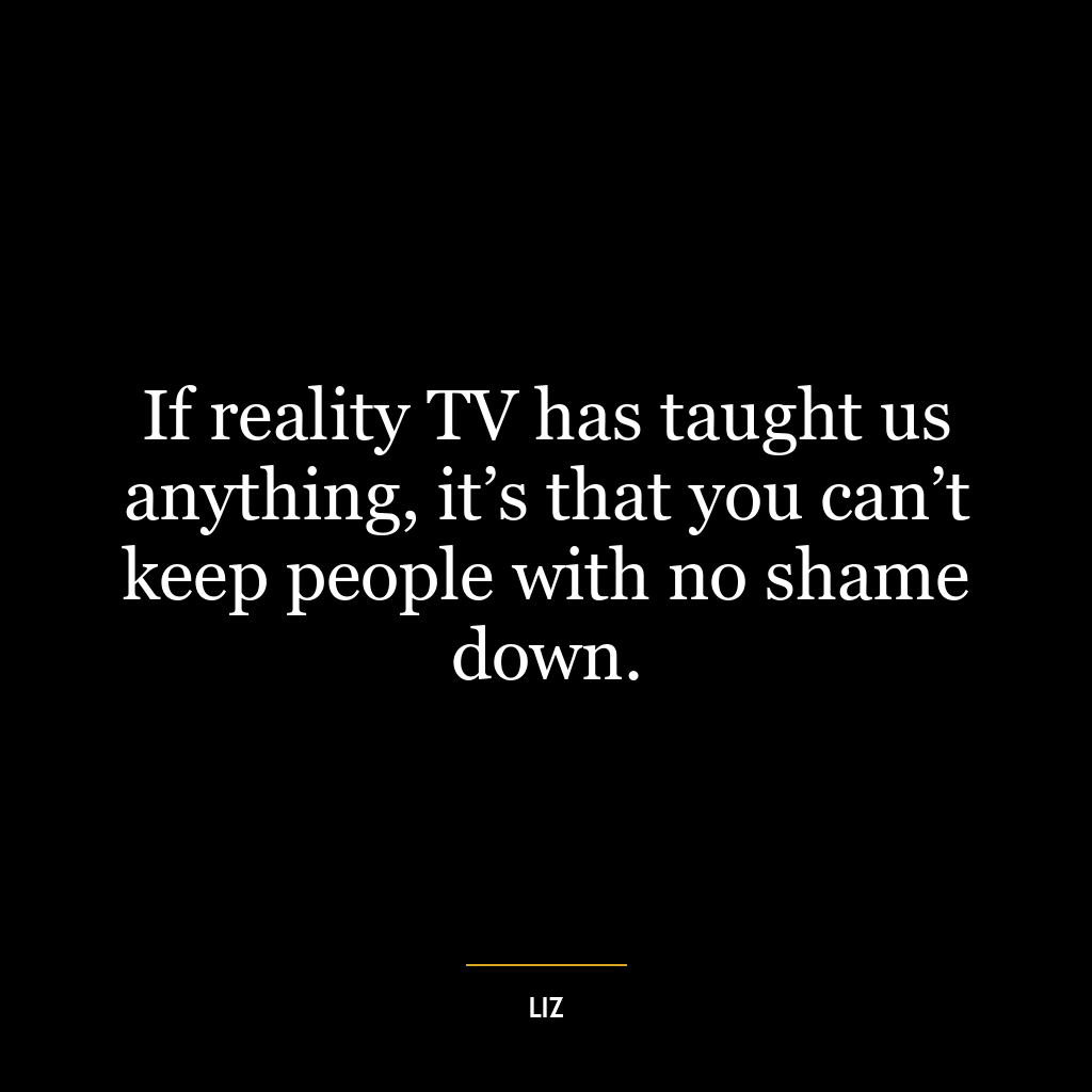 If reality TV has taught us anything, it’s that you can’t keep people with no shame down.