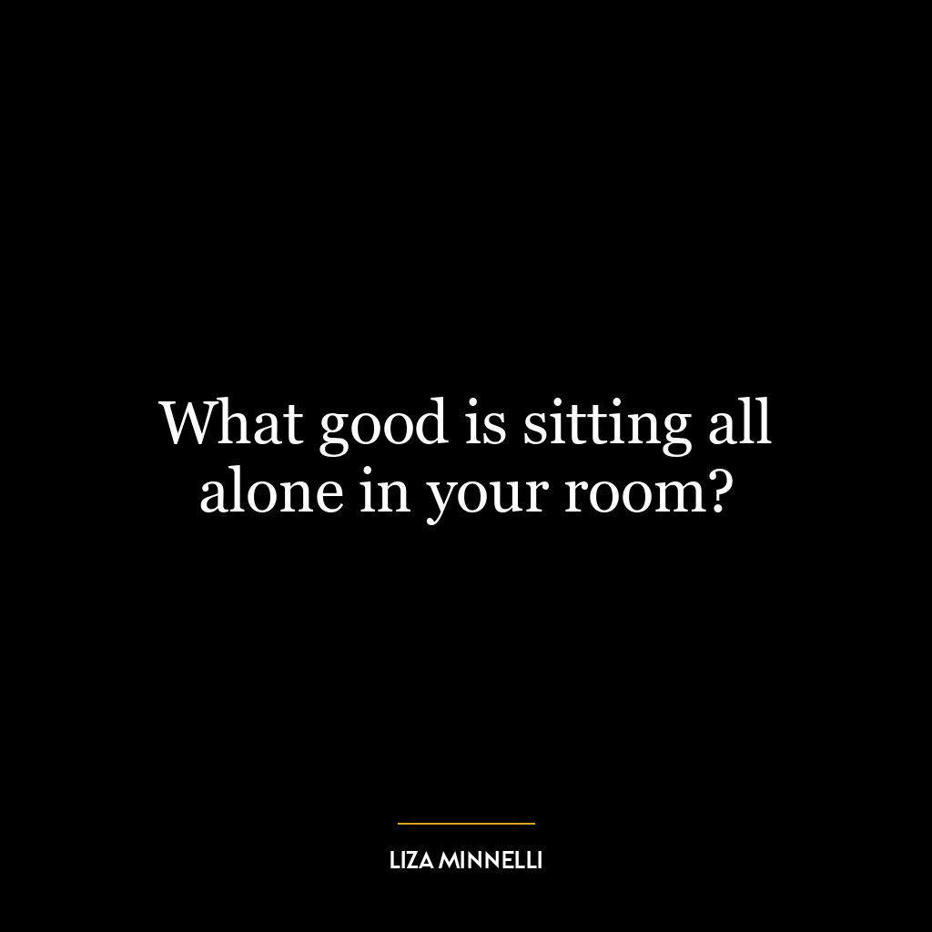 What good is sitting all alone in your room?