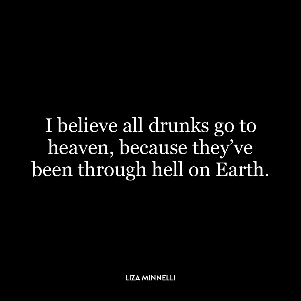 I believe all drunks go to heaven, because they’ve been through hell on Earth.