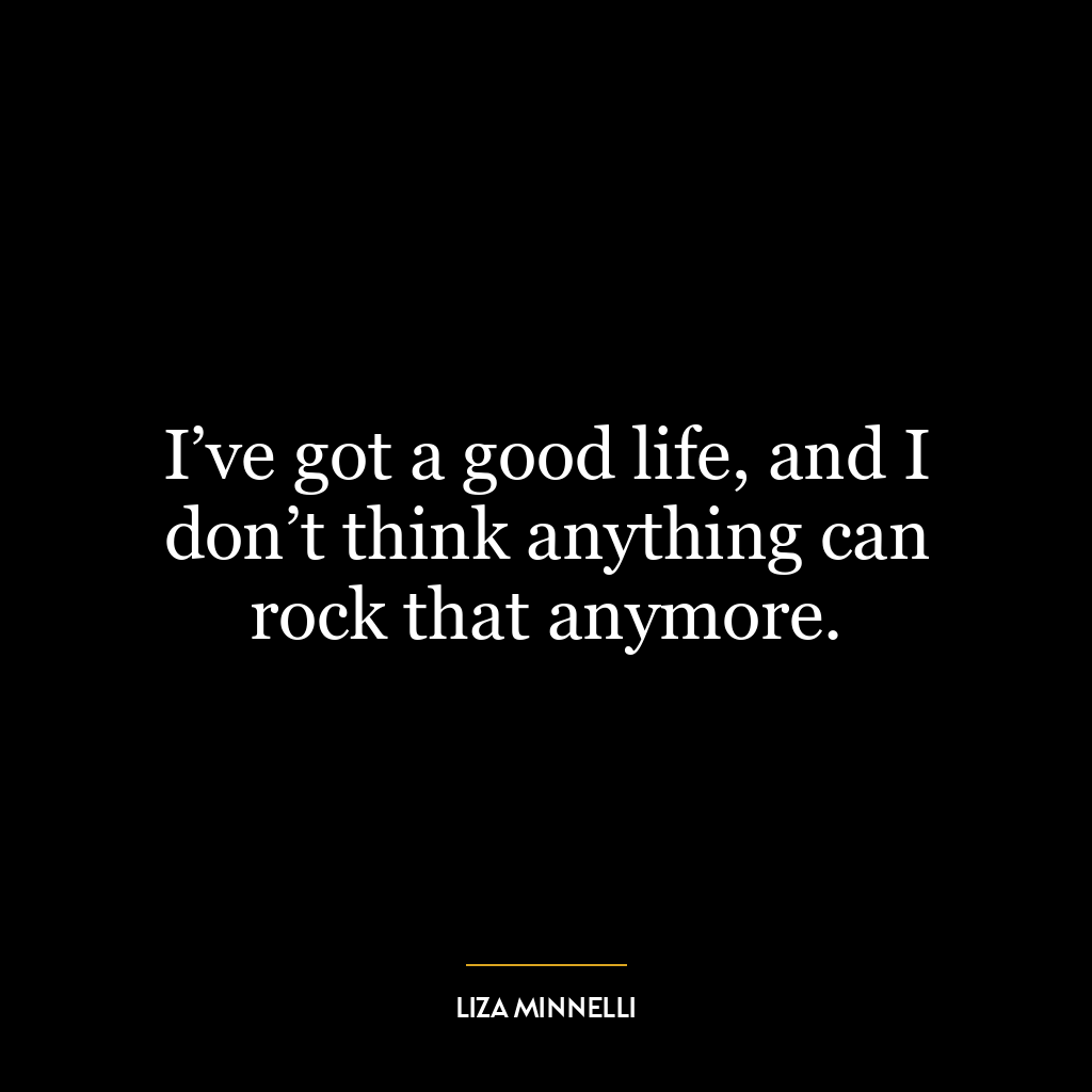 I’ve got a good life, and I don’t think anything can rock that anymore.