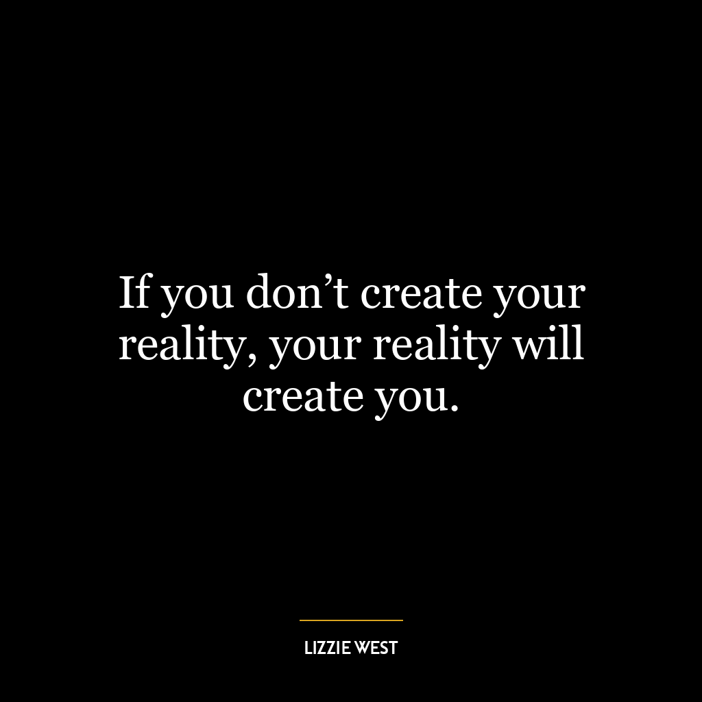 If you don’t create your reality, your reality will create you.