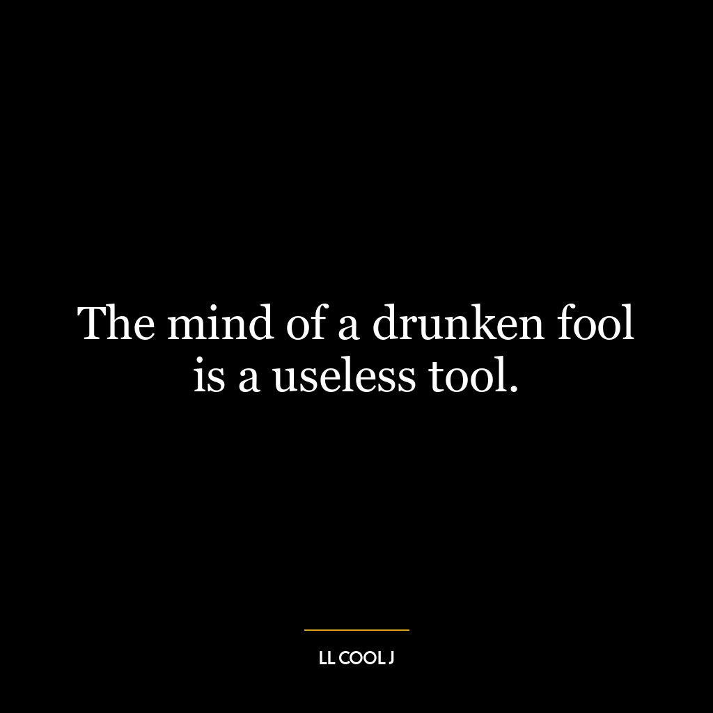 The mind of a drunken fool is a useless tool.