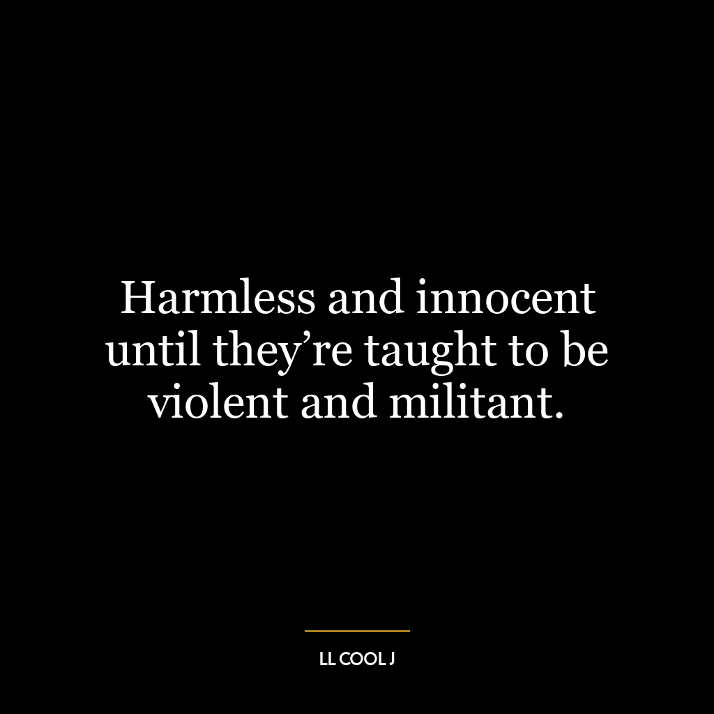 Harmless and innocent until they’re taught to be violent and militant.