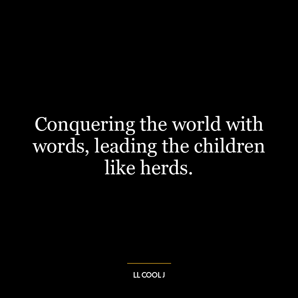 Conquering the world with words, leading the children like herds.