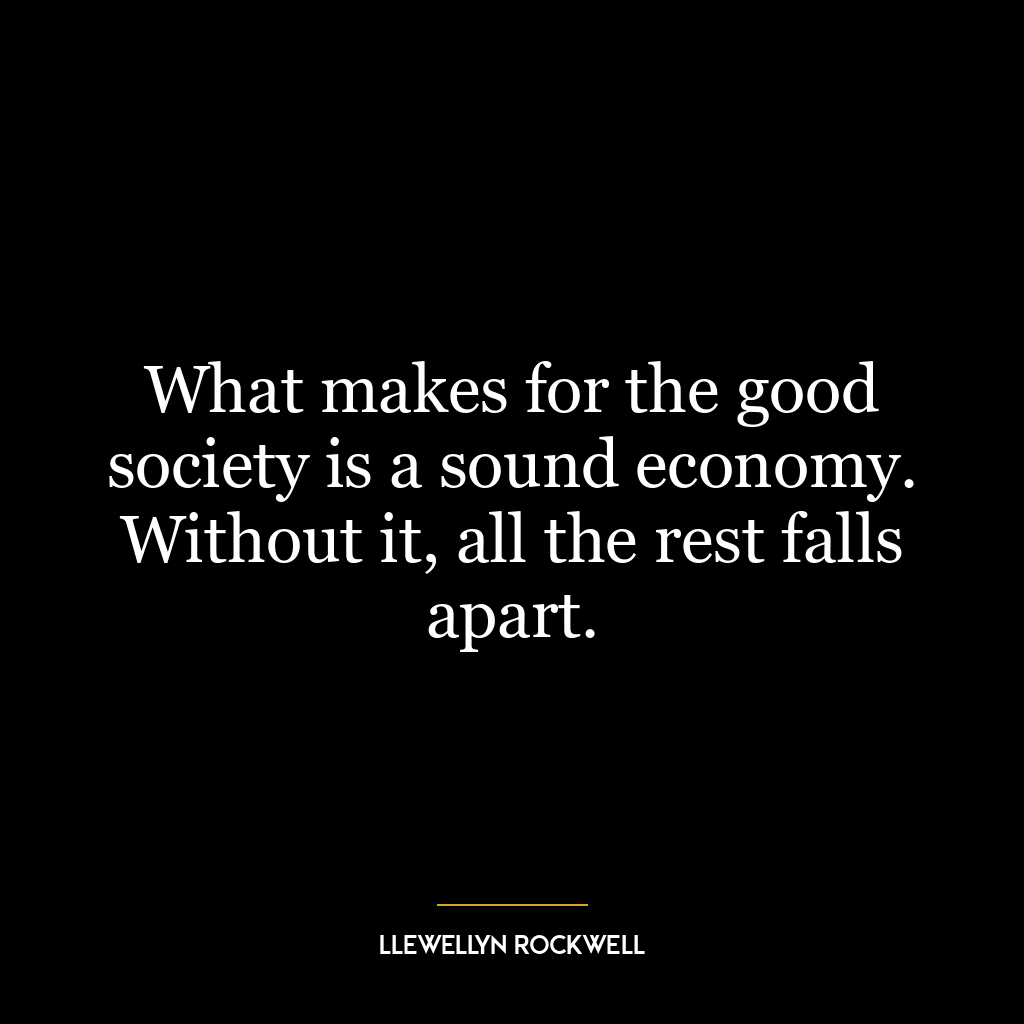 What makes for the good society is a sound economy. Without it, all the rest falls apart.