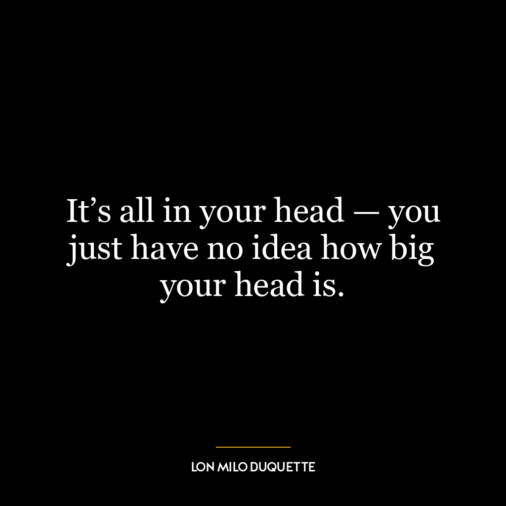 It’s all in your head — you just have no idea how big your head is.