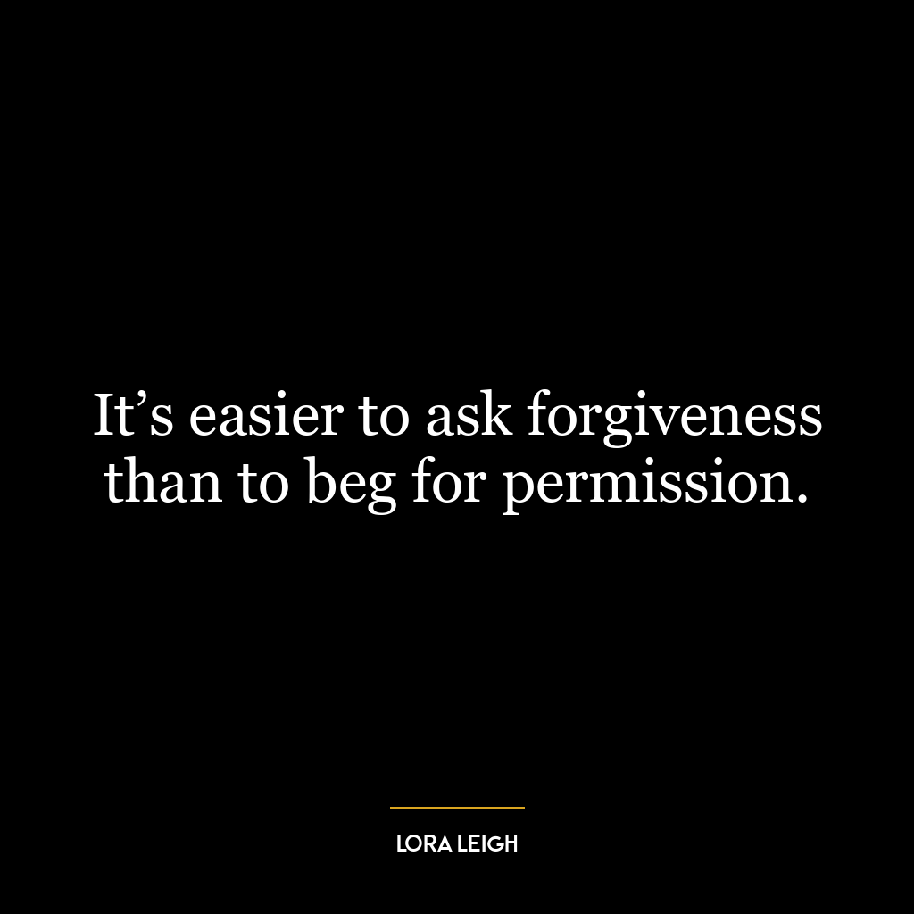 It’s easier to ask forgiveness than to beg for permission.