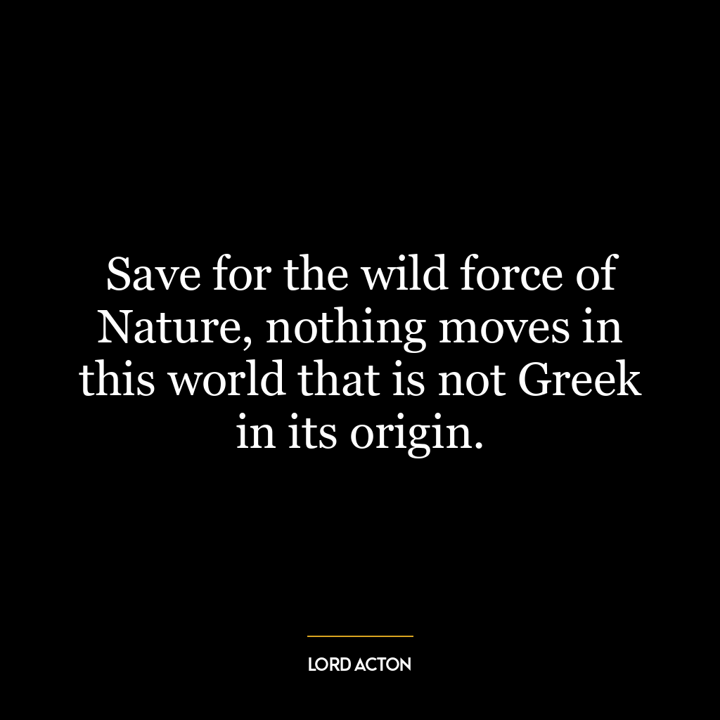 Save for the wild force of Nature, nothing moves in this world that is not Greek in its origin.