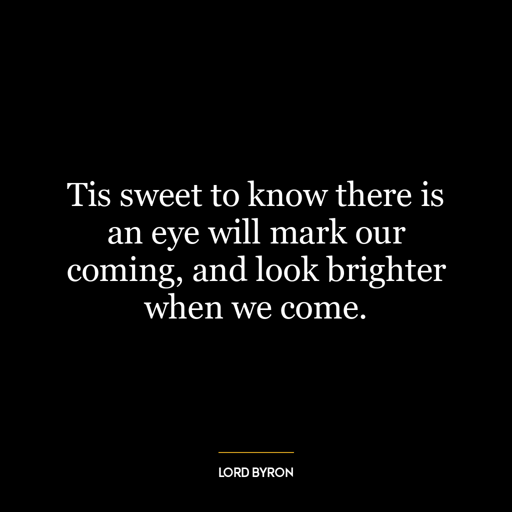 Tis sweet to know there is an eye will mark our coming, and look brighter when we come.