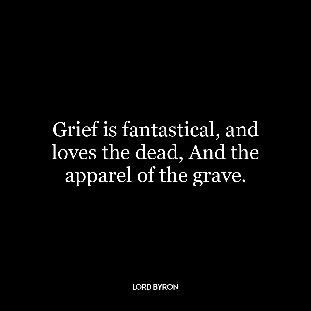 Grief is fantastical, and loves the dead, And the apparel of the grave.