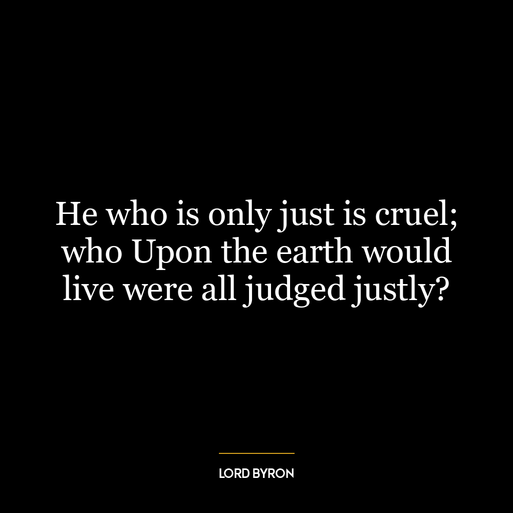 He who is only just is cruel; who Upon the earth would live were all judged justly?