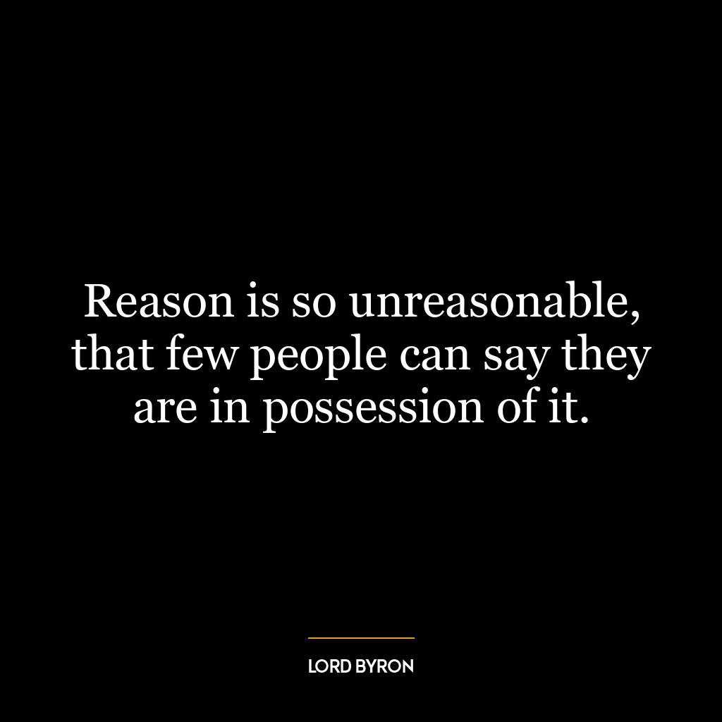 Reason is so unreasonable, that few people can say they are in possession of it.