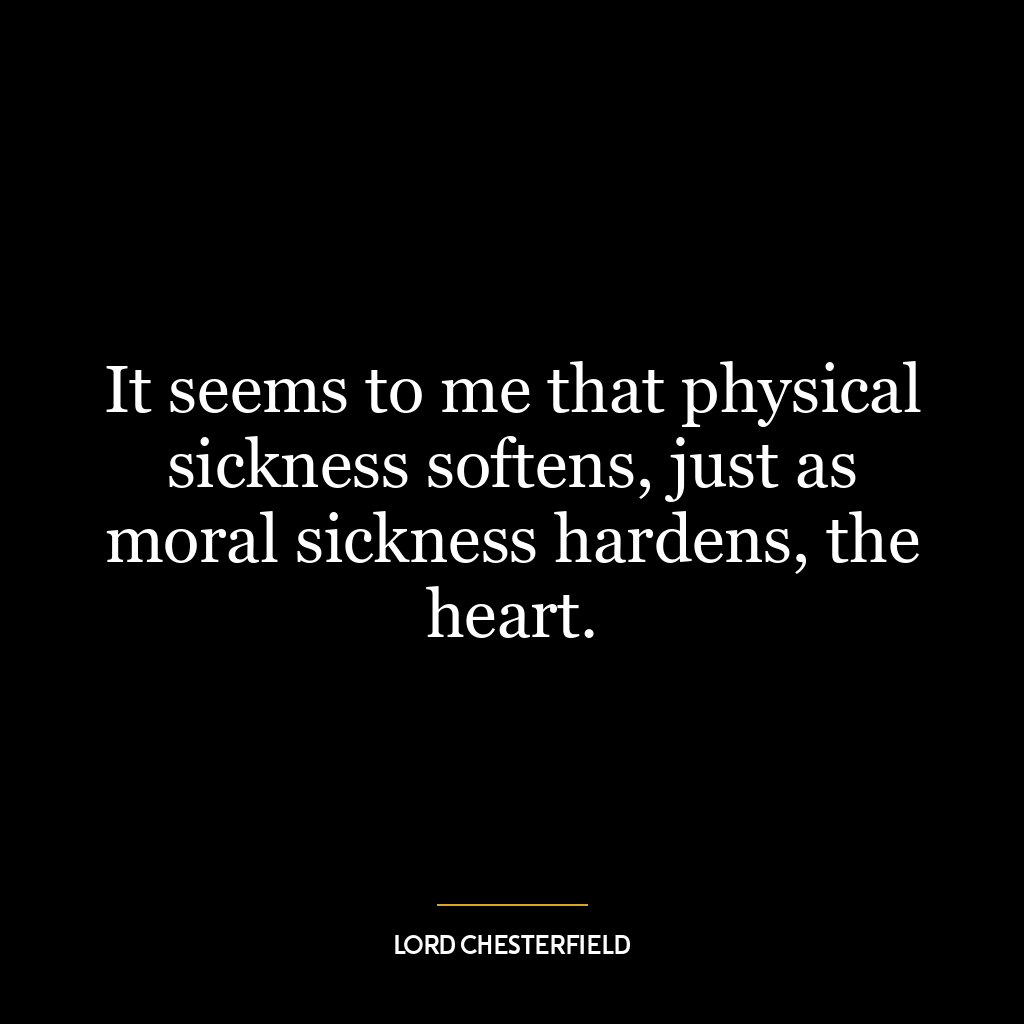 It seems to me that physical sickness softens, just as moral sickness hardens, the heart.