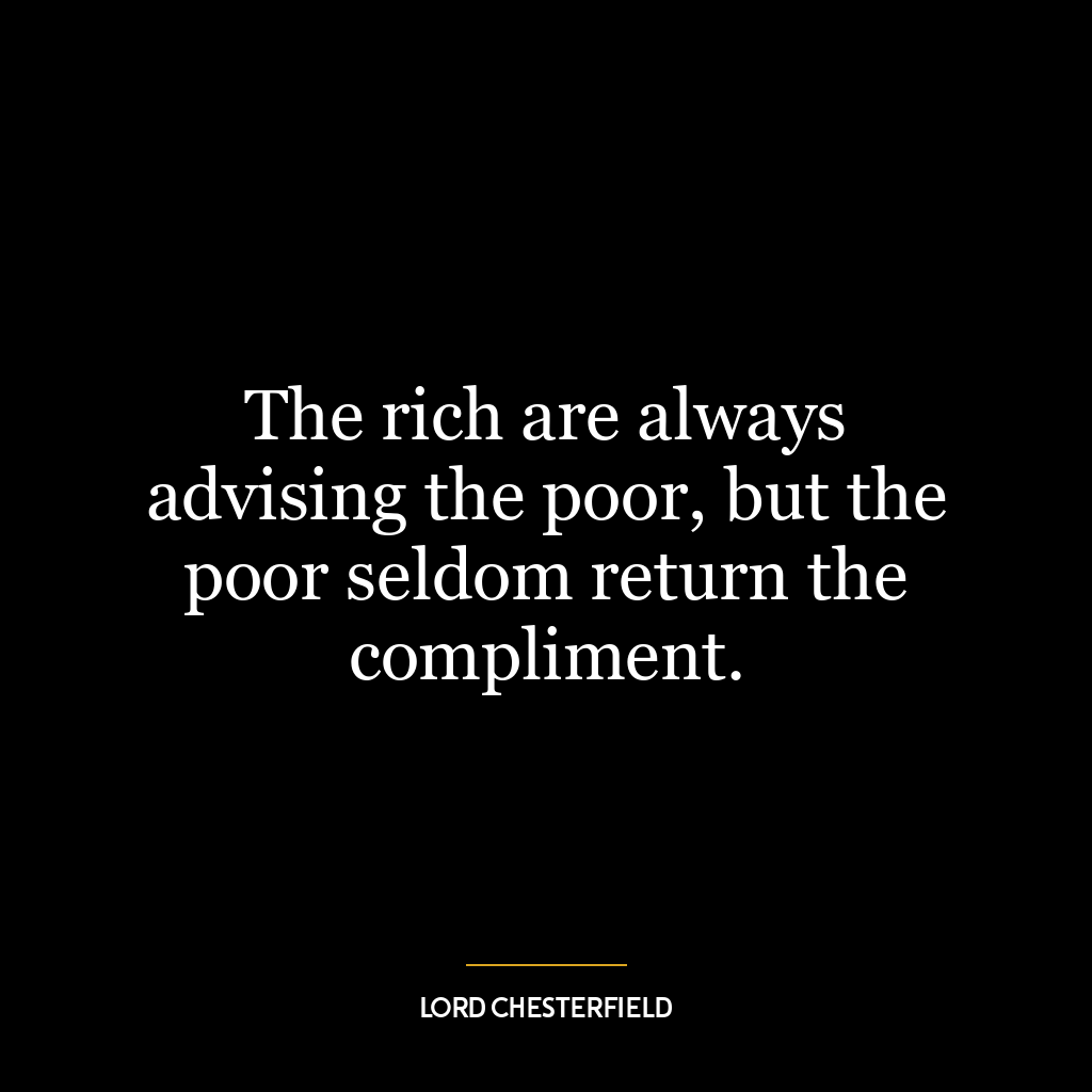 The rich are always advising the poor, but the poor seldom return the compliment.