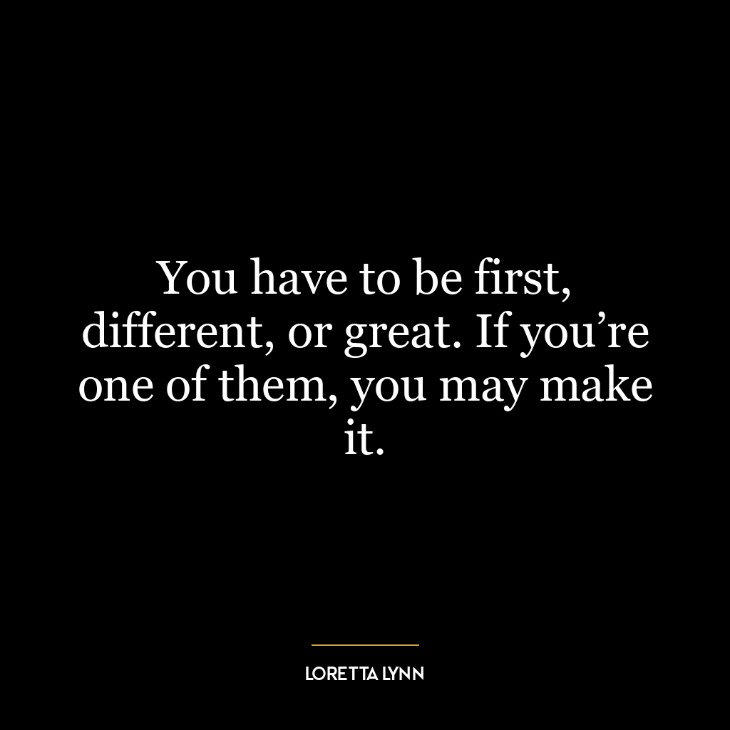 You have to be first, different, or great. If you’re one of them, you may make it.