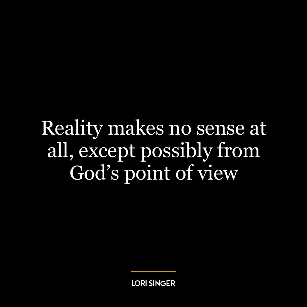 Reality makes no sense at all, except possibly from God’s point of view