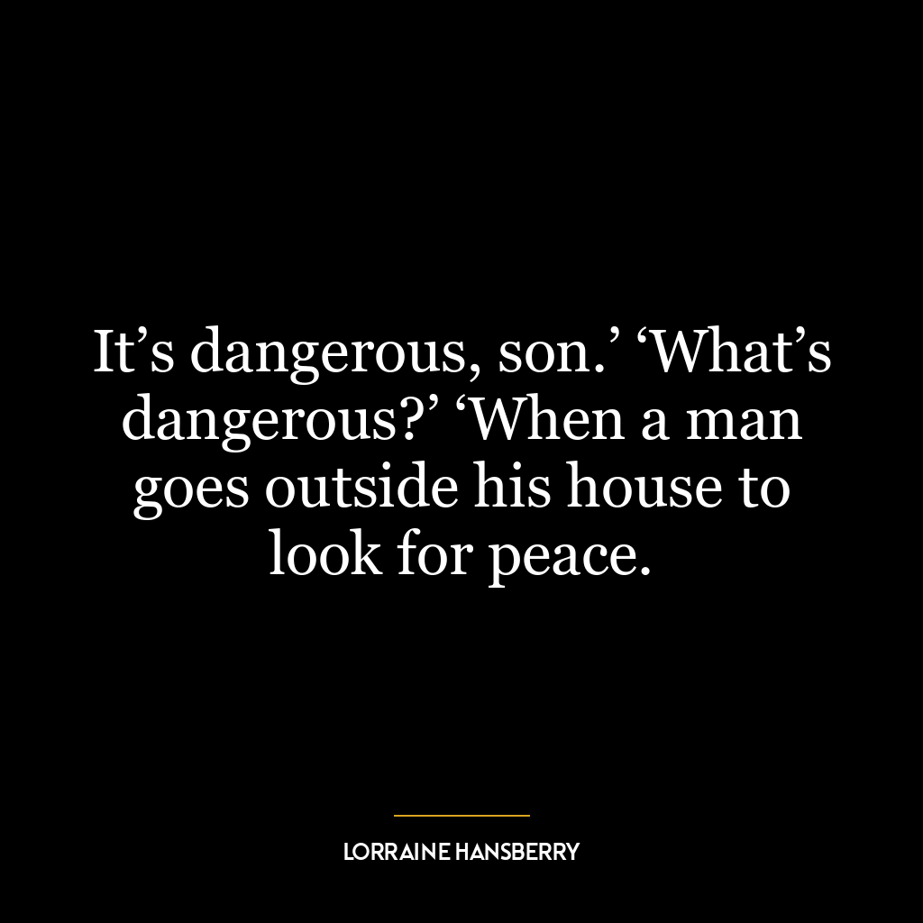 It’s dangerous, son.’ ‘What’s dangerous?’ ‘When a man goes outside his house to look for peace.