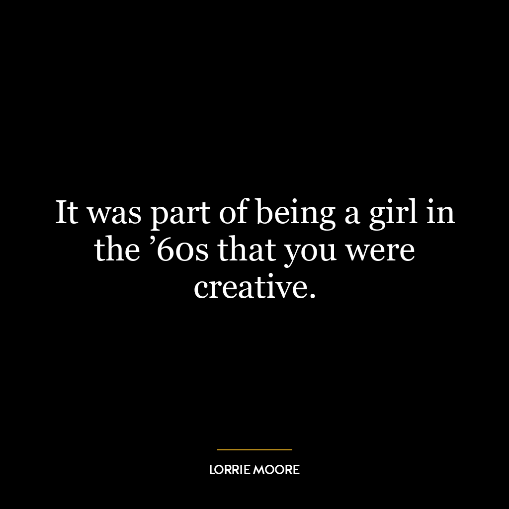 It was part of being a girl in the ’60s that you were creative.