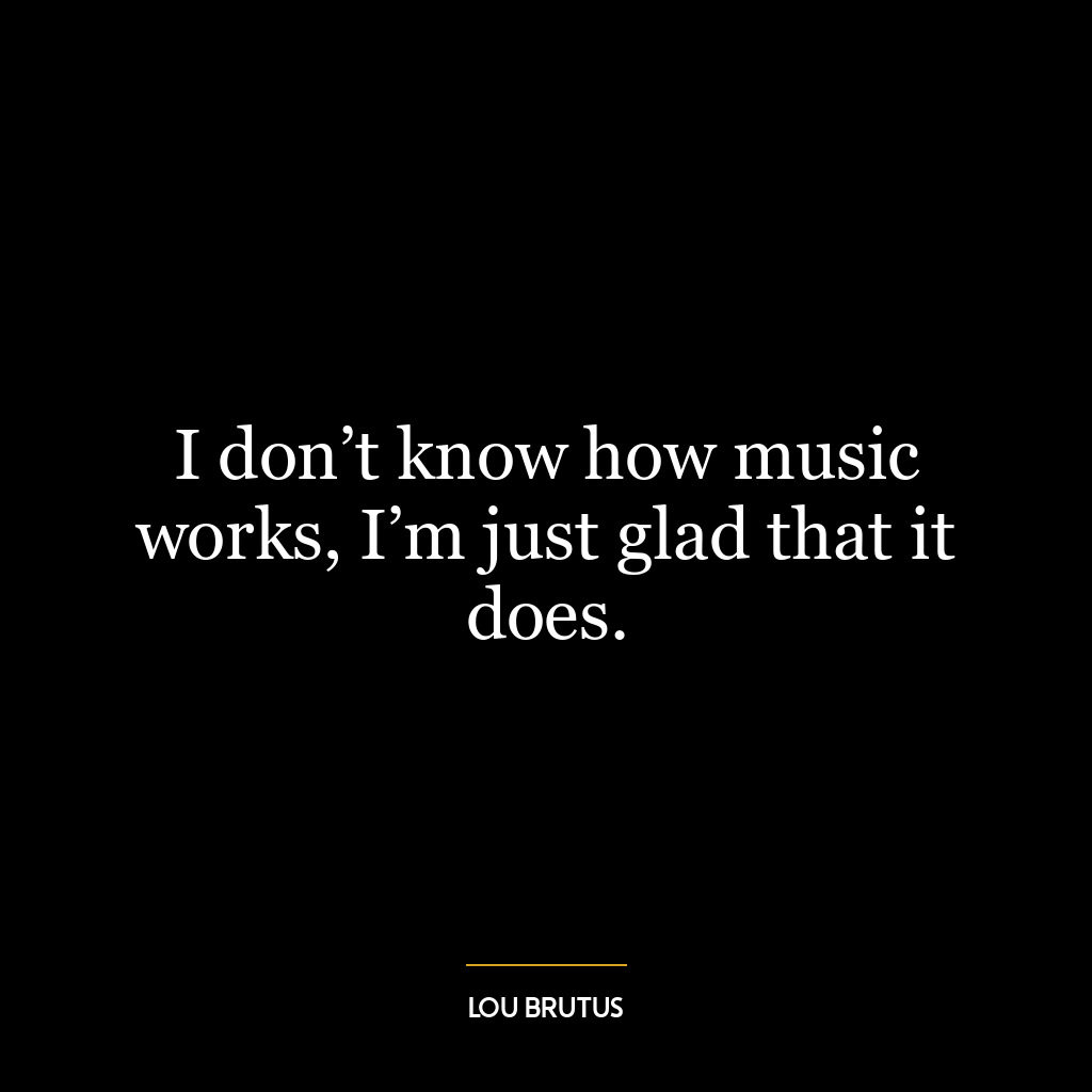 I don’t know how music works, I’m just glad that it does.