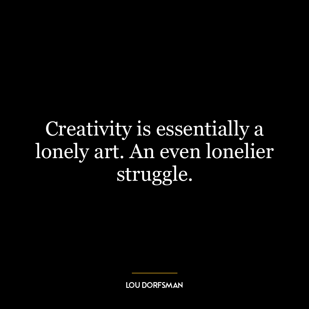 Creativity is essentially a lonely art. An even lonelier struggle.