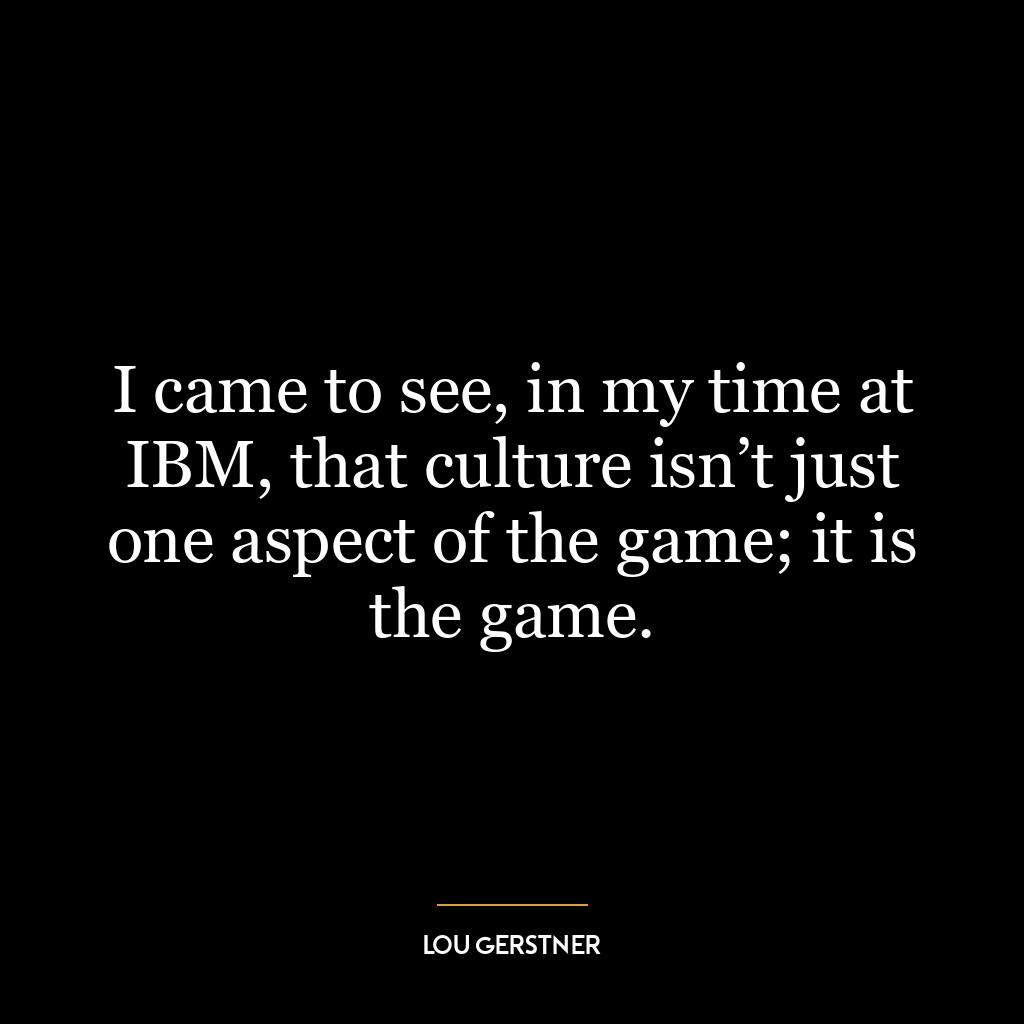 I came to see, in my time at IBM, that culture isn’t just one aspect of the game; it is the game.