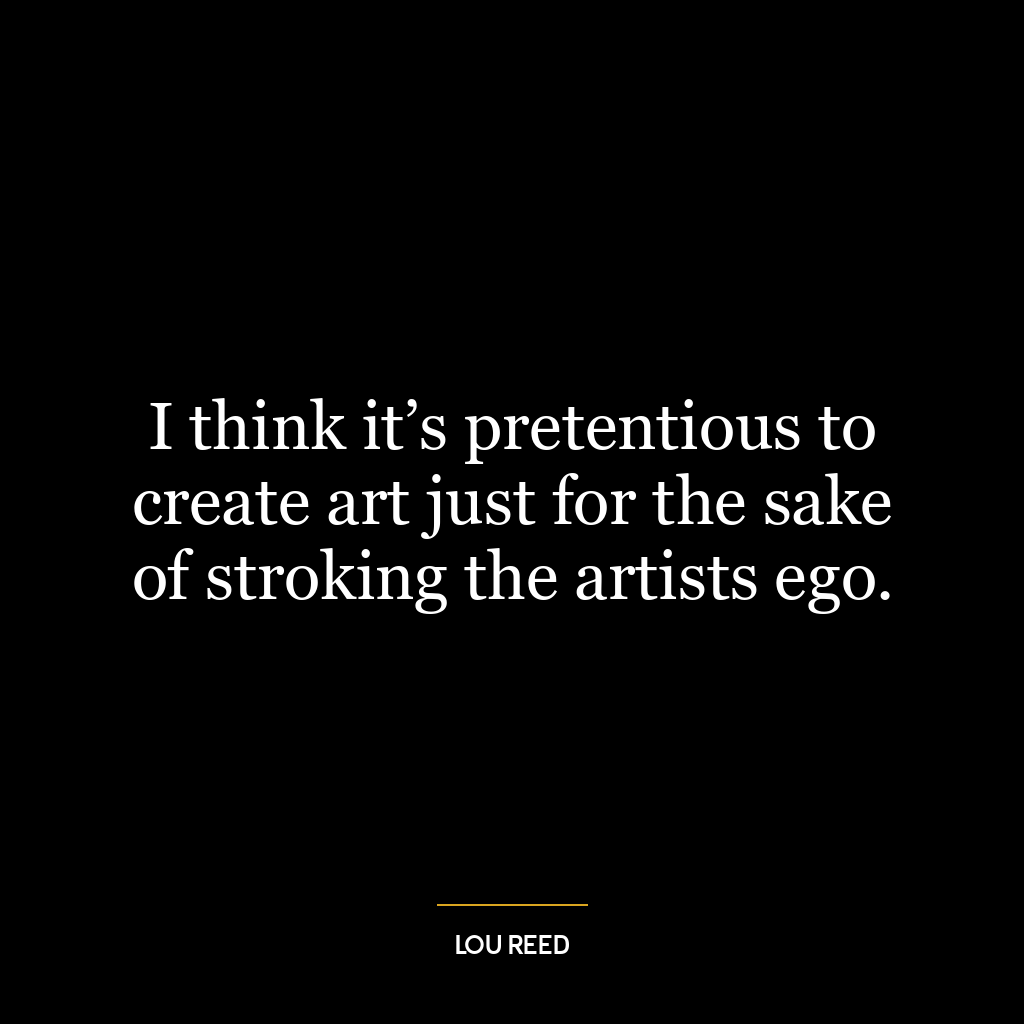 I think it’s pretentious to create art just for the sake of stroking the artists ego.