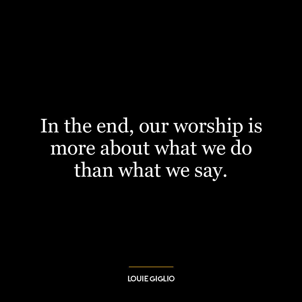 In the end, our worship is more about what we do than what we say.