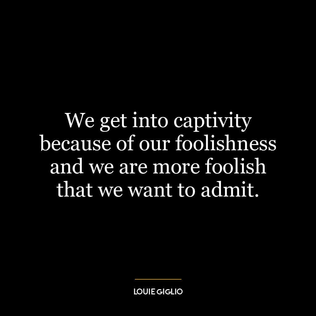 We get into captivity because of our foolishness and we are more foolish that we want to admit.