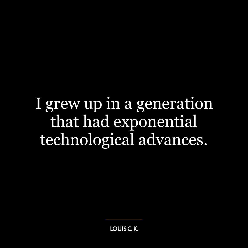 I grew up in a generation that had exponential technological advances.