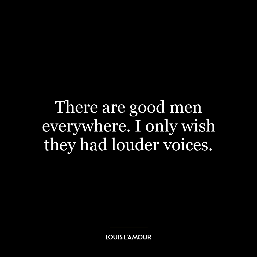 There are good men everywhere. I only wish they had louder voices.