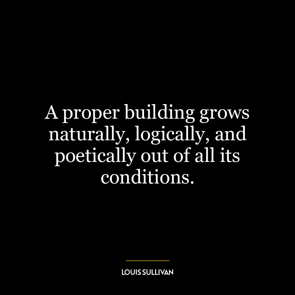 A proper building grows naturally, logically, and poetically out of all its conditions.