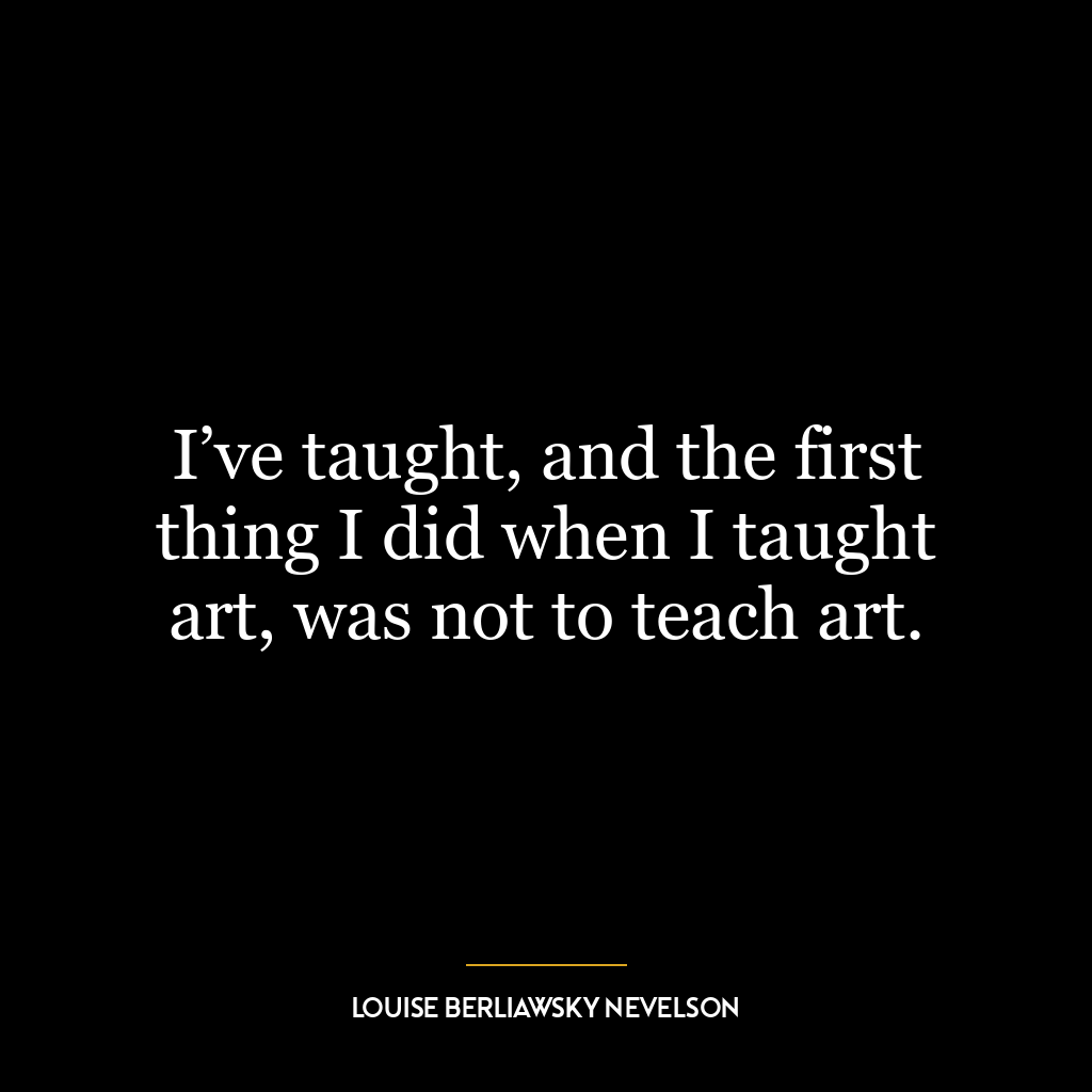 I’ve taught, and the first thing I did when I taught art, was not to teach art.