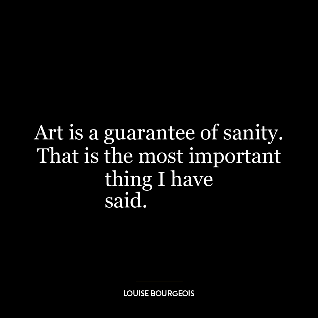 Art is a guarantee of sanity. That is the most important thing I have
said.