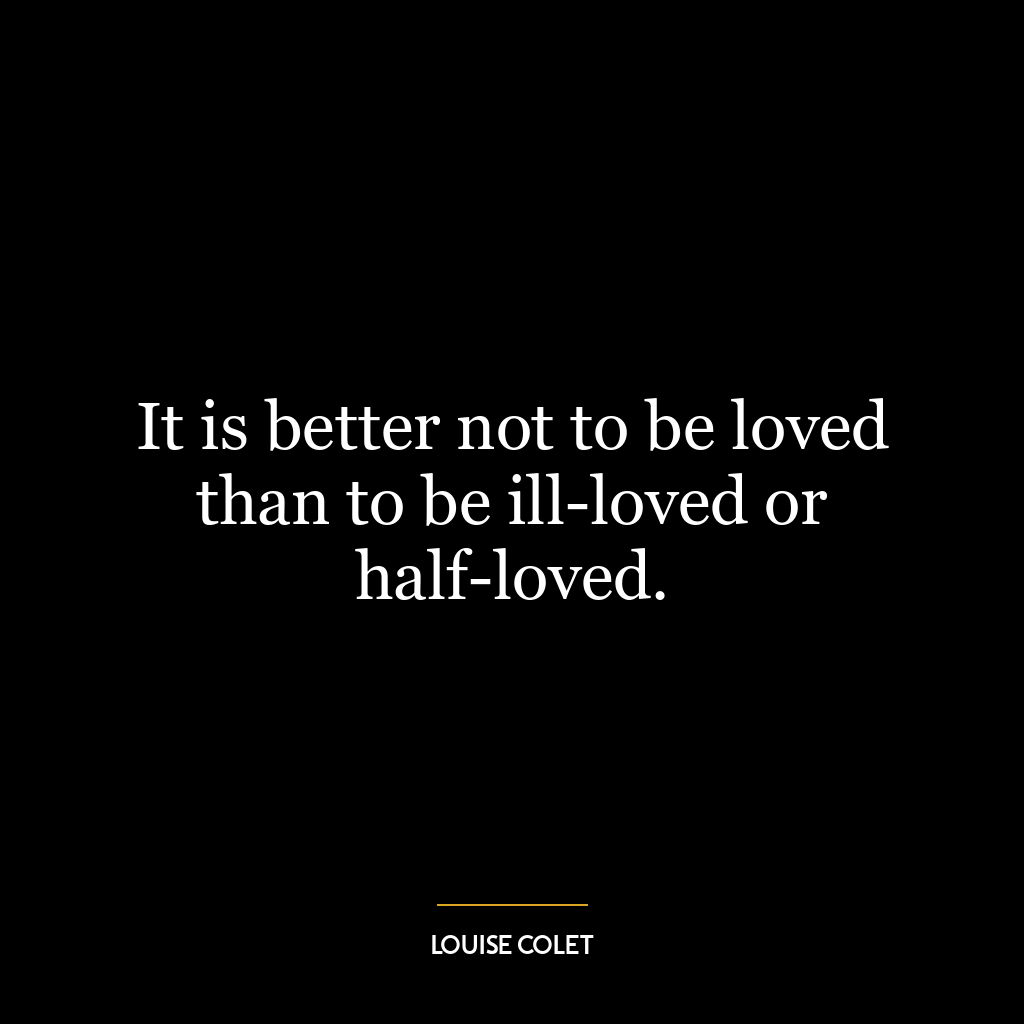 It is better not to be loved than to be ill-loved or half-loved.