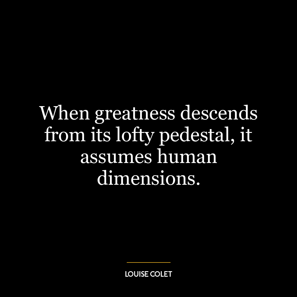 When greatness descends from its lofty pedestal, it assumes human dimensions.